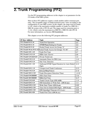 Page 4872. Trunk Programming (FF2)
Use the FF2 programming addresses in this chapter to set parameters for the
CO trunks of the DBS system.
Most of these FF2 addresses require a trunk number and/or extension port
entry. The acceptable range of trunks/extension ports varies according to the
configuration of your DBS system. In this chapter, the range used for trunks
is l-64. which is the maximum available number of trunks in a DBS 96 +
DBS 96 system with a CPC-B card. The range used for extension ports is
1-144,...