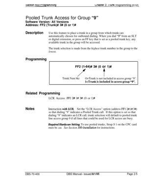 Page 4913ecuon 4uu-rrogrammingc;naprer 2. i runK rrogramming (i-qPooled Trunk Access for Group 
“9”
Software Version: All VersionsAddress: FF2 (Trunk)# 
3# (0 or l)#
DescriptionUse this feature to place a trunk in a group from which trunks are
automatically chosen for outbound dialing. When you dial 
“9” from an SLT
or digital extension, or press an FF key that is set as a pooled trunk key, any
available trunk in the group will be accessed.
The trunk selection is made from the 
highest trunk number in the group...