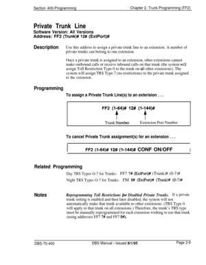 Page 495Section 400-ProgrammingChapter 2. Trunk Programming (FF2)Private Trunk Line
Software Version: All VersionsAddress: FF2 
(Trunk)# 12# (ExtPort)#
DescriptionUse this address to assign a private trunk line to an extension. A number of
private trunks can belong to one extension.
Once a private trunk is assigned to an extension, other extensions cannot
make outbound calls or receive inbound calls on that trunk (the system 
wili
assign Toll Restriction Type 0 to the trunk on all other extensions). The
system...
