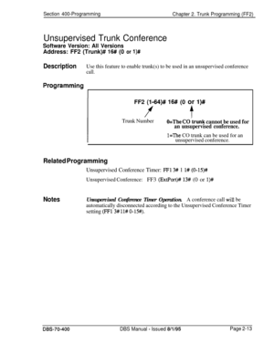 Page 499Section 400-Programming
Chapter 2. Trunk Programming (FF2)
Unsupervised Trunk Conference
Software Version: All VersionsAddress: FF2 (Trunk)# 
16# (0 or l)#
DescriptionUse this feature to enable trunk(s) to be used in an unsupervised conference
call.
Pro,grammingFF2 
(l-64)# 16# (0 or l)#
ft
Trunk NumberO=The CO’trunk cannot be used for
an unsupervised conference.
l=The CO trunk can be used for an
unsupervised conference.
Notes
automatically disconnected according to the Unsupervised Conference Timer...