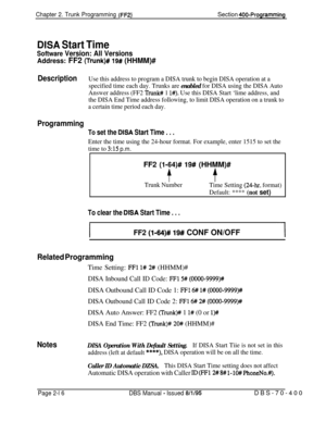 Page 502Chapter 2. Trunk Programming (FF2)’Section 400-Programming
DISA Start Time
Software Version: All Versions
Address: FF2 (Trunk)# 19# (HHMM)#
DescriptionUse this address to program a DISA trunk to begin DISA operation at a
specified time each day. Trunks are 
enabled for DISA using the DISA Auto
Answer address (FF2 
Trunk# 1 l#). Use this DISA Start ‘lime address, and
the DISA End Time address following, to limit DISA operation on a trunk to
a certain time period each day.
Programming
To set the DISA Start...