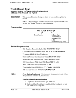 Page 504Trunk Circuit Type
Software Version:CPC-Ail and CPC-B (all versions)Address: FF2 (Trunk)# 
21# (Type)#
DescriptionThis program determines the type of circuit for each trunk (Loop Start by
default).
NOTE:The circuit types available in each system depend on the CPC card
version. See 
“Notes” below for more information.
ProgrammingFF2 
(1164)# 21# (0-4)#
++
Trunk NumberO=Loop Start
l=Ground Start
2=Analog DID
3=Tl
4=Caller ID (loop start)
Related ProgrammingCall Duration Timer (for Caller ID): 
FFl 2# l#...