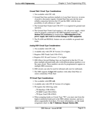 Page 505Section 400~ProgrammingChapter 2. Trunk Programming (FF2)
Ground Start Circuit Type Considerations:
1. Not available with CPC-AIL
2. Ground Start lines perform similarly to Loop Start: however, in terms
of positive disconnect signals, Ground Start lines provide the most
reliable connection between the CO and the DBS, with the least
possibility of call collision or “glare”.
3. The Ground Start Trunk Card (VB-4353 1) is required for ground-start
operation.
4. The Ground Start Trunk Card requires a -48 volt...