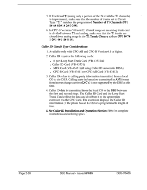 Page 5065. If Fractional Tl (using only a portion of the 24 available Tl channels)
is implemented, make sure that the number of trunks set to Circuit
Type 
“Tl” matches the programmed Number of Tl Channels (FFl
8# # 4/5# l# 2# O-24+0.
6. In CPC-B Versions 5.0 to 6.02, if trunk usage on an analog trunk card
is divided between 
Tl and analog, make sure that the Tl trunks are
closed from analog usage in the 
Tl Trunk Closure address (FFl8# 7#
l-2# l-# l-8# 0-l#).
Caller ID Circuit Type Considerations:
1. Available...