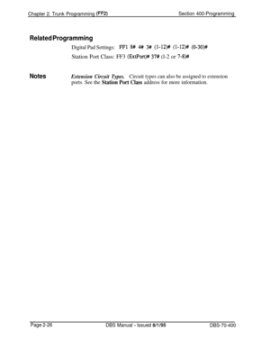 Page 512Chapter 2. Trunk Programming (FF2)Section 400-Programming
Related Programming
Digital Pad Settings:FFl 8# 4# 3# (l-12)# (l-12)# (O-30)++Station Port Class: FF3 
(ExtPort)# 37# (l-2 or 7-8)#
NotesExtension Circuit Types.Circuit types can also be assigned to extension
ports. See the 
Station Port Class address for more information.
Page 2-26
DBS Manual - Issued 8/l/95DBS-70-400 