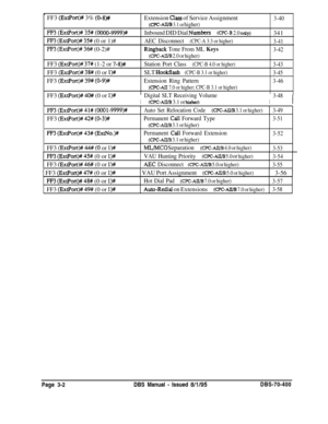 Page 514,
FF3 (ExtPort)# 3% (0-8)##Extension class of Service Assignment3-40
(CPC-AWE 3.1 or higher)
FF3 (ExtPon)# 3% (OOOO-9999)#Inbound DID Dial Numbers(CPC-8 2.0 only)341
FF3 (ExtPoIt)# 3% (0 or 1)#AEC Disconnect(CPC-A 3.3 or higher)3-41
FF3 (ExtF’ort)# 36# (0-2)#Ringback Tone From ML Keys3-42
(CPC-AII/B 2.0 or higher)
FF3 (Extl’ott)# 37# (1-2 or 7-8)#Station Port Class(CPC-B 4.0 or higher)3-43
FF3 (ExtPort)# 38# (0 or l)#SLT Hookflash(CPC-B 3.1 or higher)3-45
FF3 (ExtPort)# 39# (O-9)++Extension Ring...