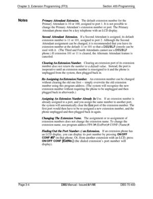 Page 516Chapter 3. Extension Programming (FF3)Section 400-Programming
NotesPrimary Attendant Extension.The default extension number for the
Primary Attendant is 10 or 100, assigned to port 1. It is not possible to
change the Primary Attendant’s extension number or port. The Primary
Attendant phone must be a key telephone with an LCD display.
Second Attendant Extension.If a Second Attendant is assigned, its default
extension number is 11 or 101, assigned to port 2. Although the Second
Attendant assignment can be...