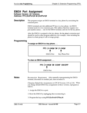 Page 519Section 400~ProgrammingChapter 3. Extension Programming (FF3)EM/24 Port Assignment
Software Version: All VersionsAddress: FF3 (ExtPort)# 
3# (ExtPort)#
DescriptionThis program assigns an EM/24 terminal to a key phone by associating the
extension ports.
EM/24 terminals provide additional FF keys to a key phone. An EM/24
terminal needs its own extension port. This address therefore requires two
port number entries --one for the EM/24 terminal, and one for the key phone.
After the EM/24 is assigned to the...