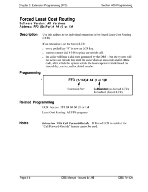 Page 520Chapter 3. Extension Programming (FF3)Section 400-Programming
Forced Least Cost RoutingSoftware Version: All Versions
Address: FF3 (ExtPort)# 
4# (0 or l)#
DescriptionUse this address to set individual extension(s) for forced Least Cost Routing
(LCR).
If an extension is set for forced LCR:
levery pooled key “9” is now an LCR key.
lstations cannot dial 8 l-86 to place an outside call.
lthe caller will hear a dial tone generated by the DBS -- but the system will
not access an outside line until the caller...