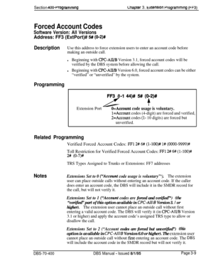 Page 521Section 4OO+rogrammingLhapter 3. txtenston rrogrammlng (FF3)
Forced Account Codes
Software Version: All Versions
Address: FF3 (ExtPort)# 5# (012)#
DescriptionUse this address to force extension users to enter an account code before
making an outside call.
lBeginning with CPC-AII/B Version 3.1, forced account codes will be
verified by the DBS system before allowing the call.l
Beginning with CPC-AB/B Version 6.0, forced account codes can be either
“verified” or “unverified” by the system.
ProgrammingFF3...