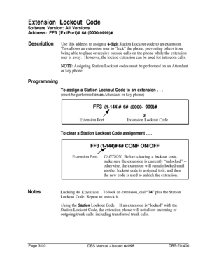 Page 522Extension Lockout CodeSoftware Version: All VersionsAddress: FF3 (ExtPort)# 
6# (0000-9999)#
DescriptionUse this address to assign a 4-digit Station Lockout code to an extension.
This allows an extension user to “lock” the phone, preventing others from
being able to place or receive outside calls on the phone while the extension
user is away.However, the locked extension can be used for intercom calls.
NOTE: Assigning Station Lockout codes must be performed on an Attendant
or key phone.
Programming
To...