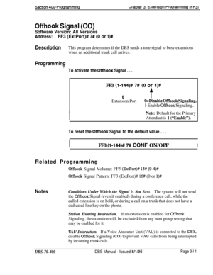 Page 5233ectIon 4w~rogrammlngulaprer Y. c~kulsion rrogrammmg (t-w)
Offhook Signal (CO)
Software Version: All Versions
Address:FF3 (ExtPort)# 7# (0 or l)#
DescriptionThis program determines if the DBS sends a tone signal to busy extensions
when an additional trunk call arrives.
Programming.
To activate the Offhook Signal . . .FF3 
(l-144)# 7# (0 or l)#t
t
Extension PortO=Disable Off’hook Signaling.
l-Enable Offhook Signaling.
Note: Default for the Primary
Attendant is 
1 (“Enable”).
To reset the Offhook Signal to...