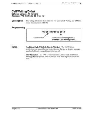 Page 524ac?wiuI 8 wu-r I uyl a I II I III iy
Call Waiting/OHVA
Software Version: All VersionsAddress: FF3 
(ExtPort)# 8# (0 or l)#
DescriptionThis setting determines if an extension can receive Call Waiting and Offhook
Voice Announcement (OHVA).
ProgrammingFF3 
(I-144)# 8# (0 or l)#
I
Extension Port
O=Disable Call Waiting/OHVA.
kEnable Call Waiting/OHVA.
NotesConditions Under Which the Tone Is Not Sent.The Call Waiting
notification tone cannot be sent to an extension that has an absence message,
a call on hold,...