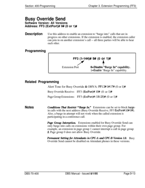 Page 525Section 400-ProgrammingChapter 3. Extension Programming (FF3)
Busy Override Send
Software Version: All VersionsAddress: FF3 (ExtPort)# 
9# (0 or l)#
DescriptionUse this address to enable an extension to “barge into” calls that are in
progress on other extensions. If the extension is enabled, the extension caller
can join in on another extension’s call -- all three parties will be able to hear
each other.
ProgrammingFF3 
(1.144)# 9# (0 or l)#
i(f
Extension PortO=Disable “Barge In” capability.
l=Enable...