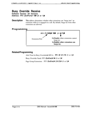 Page 526Busy Override Receive
Software Version: All Versions
Address: FF3 (ExtPort)# lO# (0 or l)#
DescriptionThis address determines whether other extensions can “barge into” an
extension while it is engaged in a call. By default, barge-ins from other
extensions are allowed.Programming 
*
I
FF3 (l-144)# lO# (0 or l)#
+
Extension PortO=Disable (other extensions cannot
barge-in).
l=Enable (other extensions can
barge-in).
Related Programming
Alert Tone for Busy Override & OHVA:FFl 2# l# 17# (0 or l)#Busy Override...