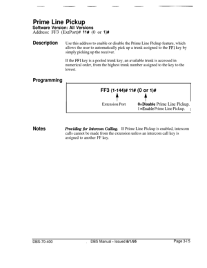 Page 527Prime Line Pickup
Software Version: All VersionsAddress: FF3 (ExtPort)# 
11# (0 or l)#
DescriptionUse this address to enable or disable the Prime Line Pickup feature, which
allows the user to automatically pick up a trunk assigned to the 
FFl key by
simply picking up the receiver.
If the 
FFl key is a pooled trunk key, an available trunk is accessed in
numerical order, from the highest trunk number assigned to the key to the
lowest.
Programming
I1FF3 
(l-144)# ll# (0 or l)#
tf
Extension PortO=Disable...