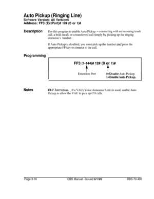 Page 528Auto Pickup (Ringing Line)
Software Version: All VersionsAddress: FF3 (ExtPort)# 
12# (0 or l)#
DescriptionUse this program to enable Auto Pickup-- connecting with an incoming trunk
call, a hold recall, or a transferred call simply by picking up the ringing
extension’s handset.
If Auto Pickup is disabled, you must pick up the handset and press the
appropriate FF key to connect to the call.
ProgrammingFF3 
(l-144)# 12# (0 or l)#
ft
Extension PortO=Disable Auto Pickup.
l=Enable Auto Pickup.
NotesVAU...