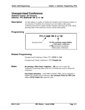 Page 529Section 400-ProgrammingChapter 3. Extension Programming (FF3)
Unsupervised Conference
Software Version: All VersionsAddress: 
F-3 (ExtPort)# 13# (0 or I)#Description
Use this address to enable or disable the Unsupervised Conference feature on
an extension. If enabled, the extension user can initiate a three-party
conference between two trunks and the extension, then drop out of the call by
pressing either of the trunk keys used to call the other parties.Programming
IFF3 
(I-144)# 13# (0 or I)#
Extension...