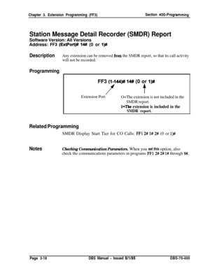 Page 530will not be recorded.Chapter 3. Extension Programming (FF3)Section 
400-Programming
Station Message Detail Recorder (SMDR) Report
Software Version: All VersionsAddress: 
FF3 (ExtPort)# 14# (0 or I)#
DescriptionAny extension can be removed hm the SMDR report, so that its call activity
ProgrammingFF3 
(I-144)## 14# (0 or I)#
ft
Extension Port
O=The extension is not included in the
SMDR report.
l=The extension is included in the
SMDR report.
Related ProgrammingSMDR Display Start Tier for CO Calls: 
FFl 2#...
