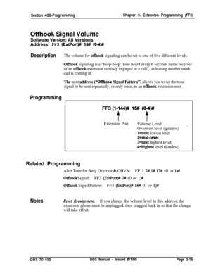 Page 531Section 400-ProgrammingChapter 3. Extension Programming (FF3)
Offhook Signal Volume
Software Vewion: All VersionsAddress: 
FK? (ExtPort)# 15# (04)#
DescriptionThe volume for ofIhook signaling can be set to one of five different levels.
OfIhook signaling is a “beep-beep” tone heard every 6 seconds in the receiver
of an 
ofRook extension (already engaged in a call), indicating another trunk
call is coming in.
The next address (“Offhook Signal Pattern”) allows you to set the tone
signal to be sent...