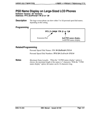 Page 533PSD Name Display on Large-Sized LCD Phones
Software Version: All VersionsAddress: FF3 (ExtPort)# 
17# (0 or l)#
DescriptionThe large-screen phone can show either 5 or 10 personal speed dial names,
depending on this setting.
ProgrammingFF3 
(I-144)# 17# (0 or l)#
ft
Extension Port0~5 PSD names display.
l=lO PSD names display.
Related Programming
Personal Speed Dial Names: FF6 3# (ExtPort)## (PSD)#
Personal Speed Dial Numbers: 
IFlO 2# (ExtPort)# (PSD)#
NotesMaximum Name Lengths.When the “10 PSD names...