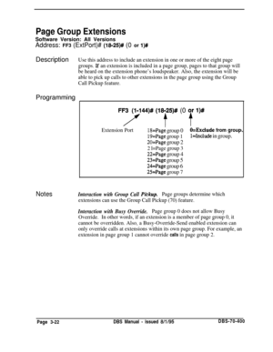 Page 534Page Group ExtensionsSoftware Version: All Versions
Address: FF3 (ExtPort)# (l8-25)## (0 or l)#Description
Use this address to include an extension in one or more of the eight page
groups. 
If an extension is included in a page group, pages to that group will
be heard on the extension phone’s loudspeaker. Also, the extension will be
able to pick up calls to other extensions in the page group using the Group
Call Pickup feature.Programming
FFy44)# (18fZ5)#/ (0 y,r l)#
Extension Port18=Page group...