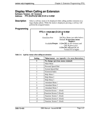 Page 539secnon 400-ProgrammingChapter 3. Extension Programming (FF3)
Display When Calling an Extension
Software Version: All Versions
Address:FF3 (ExtPort)# 2# (O-24 or 0139)#
DescriptionSelect a soft-key menu to be displayed while calling another extension on a
large-display phone. While the menu is displayed, pressing a soft key will
perform the assigned feature.
Programming
FF3 (I-1 44)# 28# (O-24 or 0-39)#
$.$
Extension PortSoft Key Menu (see table below)
Default: 0 (previous menu
displays)
Available...