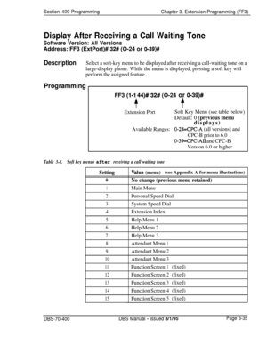Page 547Section 400-Programming
Chapter 3. Extension Programming (FF3)
Display After Receiving a Call Waiting Tone
Software Version: All VersionsAddress: FF3 (ExtPort)# 
32# (O-24 or 0139)#
DescriptionSelect a soft-key menu to be displayed after receiving a call-waiting tone on a
large-display phone. While the menu is displayed, pressing a soft key will
perform the assigned feature.Programming 
IFF3 
(l-1 44)# 32# (O-24 or O-39)#
lr$
Extension PortSoft Key Menu (see table below)
Default: 0 (previous...
