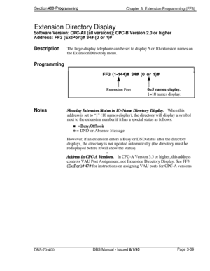 Page 551DescriptionThe large-display telephone can be set to display 5 or 10 extension names on
the Extension Directory menu.
Section 400~Programming
Chapter 3. Extension Programming (FF3)
Extension Directory Display
Software Version: CPC-All (all versions); CPC-B Version 2.0 or higherAddress: FF3 (ExtPort)# 
34# (0 or l)#
Programming
I1FF3 
(l-144)# 34## (0 or l)#
tt
Notes
Extension Port0=5 names display.
l=lO names display.
Showing Extension Status in IO-Name Directory Display.When this
address is set to “1”...
