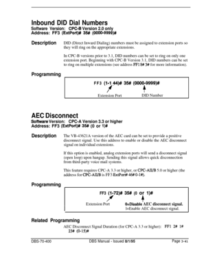 Page 553Inbound DID Dial Numbers
Software Version:CPC-6 Version 2.0 onlyAddress: FF3 
(ExtPort)# 35# (OOOO-9999)#
DescriptionDID (Direct Inward Dialing) numbers must be assigned to extension ports so
they will ring on the appropriate extensions.
In CPC-B versions prior to 3.1, DID numbers can be set to ring on only one
extension port. Beginning with CPC-B Version 3.1, DID numbers can be set
to ring on multiple extensions (see address 
FFl 8# 3# for more information).
ProgrammingFF3 
(l-1 44)# 35# (0000-9999)#...