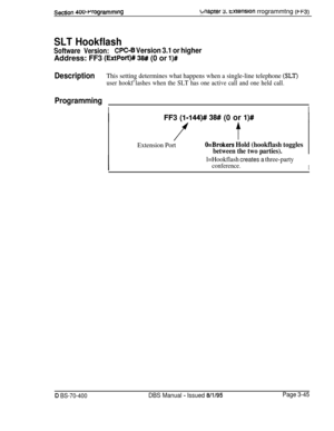 Page 557Section 400~rrogrammlngbnaptef 9. txension rrogrammtng (t-F31
SLT Hookflash
Software Version:CPC-8 Version 3.1 or higherAddress: FF3 
(ExtPort)# 38## (0 or l)#
DescriptionThis setting determines what happens when a single-line telephone (SLT)
user hookf’lashes when the SLT has one active call and one held call.
Programming
IIFF3 
(I-144)# 38# (0 or I)#
ft
Extension PortO=Brokers Hold (hookflash toggles
between the two parties).
l=Hookflash creates a three-party
conference.I
D BS-70-400DBS Manual - Issued...