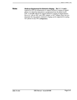 Page 559NotesHardware Requirement For Distinctive Ringing.The SCC-B card is
required in CPC-B configurations to support distinctive ringing on digital
phones (in which the ring pattern is programmed into the phone itself).
CPC-A and 
CPC-AI1 do not support distinctive ringing on digital phones.
However, with an AEC card, OPX Adapter, or SLT Adapter (these devices
determine the ring pattern), distinctive ringing can be supported for analog
SLT phones in any CPC 
co&Figuration.
DBS-70-400DBS Manual - Issued...
