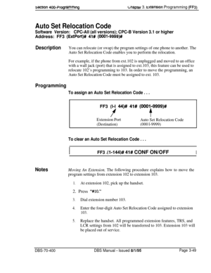 Page 561secnon 400~ProgrammingGnapter 3. txtenslon Programming (FF3)
Auto Set Relocation Code
Software Version:CPC-All (all versions); CPC-B Version 3.1 or higherAddress: FF3 
(ExtPort)# 41# (OOOl-9999)#
DescriptionYou can relocate (or swap) the program settings of one phone to another. The
Auto Set Relocation Code enables you to perform the relocation.
For example, if the phone from ext.102 is unplugged and moved to an office
with a wall jack (port) that is assigned to ext.103, this feature can be used to...