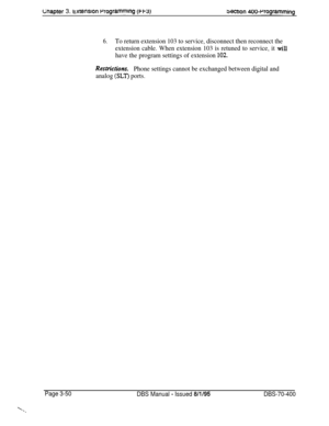 Page 562wapter 3. txtenslon rrogrammlng (w3)bectlon 400~Programming
6.To return extension 103 to service, disconnect then reconnect the
extension cable. When extension 103 is retuned to service, it 
will
have the program settings of extension 
102.
Restrictior~.
Phone settings cannot be exchanged between digital and
analog 
(SLT) ports.
Page 3-50
DBS Manual - Issued 8/l/95DBS-70-400 