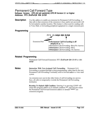 Page 563Permanent Call Forward Type
Software Version:CPC-All (all versions)j CPC-8 Version 3.1 or higherAddress: FF3 
(ExtPort)# 42# (0-3)#
DescriptionUse this address to enable an extension for Permanent Call Forwarding, so
that calls to that extension (if the extension is busy and/or not answered) will
be forwarded to another location. This feature is often used for sending calls
to Voice Mail, or forwarding peripheral equipment to a single extension port.
ProgrammingFF3 
(I-144)# 42# (093)# 
t
Extension...