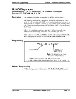 Page 565wcnon 4uwrruyrammlngbriaprer 3. txrerlslori rrogramrrimg [t-w)
ML/MC0 Separation
Software Version:CPC-All (all versions); CPC-8 Version 4.0 or higherAddress: FF3 
(ExtPort)# 44## (0 or l)#
DescriptionUse this address to enabie an extension for MC0 or ML key usage.
The difference between ML (Multi-Line) and 
MC0 (Multi-Central Office)
has to do with incoming calls. 
MC0 means multiple trunks can be received at
the extension -- if you press a flashing FF key, you will get an incoming trunk
.call. Calls...