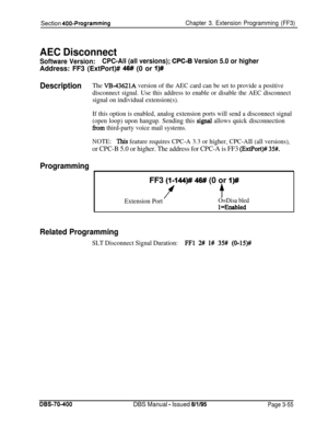 Page 567Section 400-ProgrammingChapter 3. Extension Programming (FF3)
AEC Disconnect
Software Version:CPC-All (all versions); CPC-6 Version 5.0 or higherAddress: FF3 (ExtPort)# 
46# (0 or I)#
DescriptionThe VB-43621A version of the AEC card can be set to provide a positive
disconnect signal. Use this address to enable or disable the AEC disconnect
signal on individual extension(s).
If this option is enabled, analog extension ports will send a disconnect signal
(open loop) upon hangup. Sending this 
signal allows...