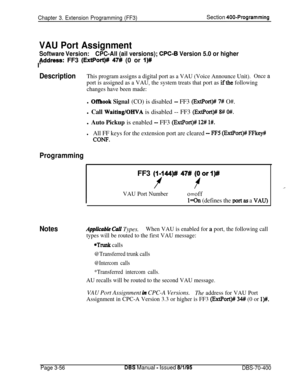 Page 568Chapter 3. Extension Programming (FF3)Section 400-Programming
VAU Port Assignment
Software Version:CPC-All (ail versions); CPC-B Version 5.0 or higher
bddress: FF3 (ExtPort)# 47# (0 or I)#
I’
DescriptionThis program assigns a digital port as a VAU (Voice Announce Unit).Once a
port is assigned as a VAU, the system treats that port as ifthe following
changes have been made:
l Offhook Signal (CO) is disabled - FF3 (ExtPort)# 7# O#.l Call 
Waiting/OHVA is disabled -- FF3 (ExtPort)# 8# O#.l Auto Pickup is...