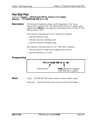 Page 569Section 400-ProgrammingChapter 3. Extension Programming (FF3)
Hot Dial Pad
Software Version:CPC-All and CPC-B, Version 7.0 or higher
Address:FF3 (ExtPort)# 48# (0 or I)#
DescriptionThe dial pad on digital key phones can be designated as “hot” on an
extension-by-extension basis. This feature allows the user to initiate a call
without going 
ofIhook, by pressing any of the numeric keys O-9 (the “*” and
“#I” keys are not “hot”).
The extension’s dial pad can be “hot” under these conditions:
lwhen the...