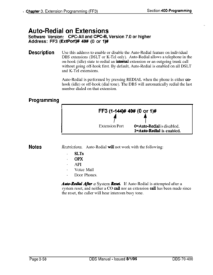 Page 570t .Chapter 3. Extension Programming (FF3)Section 400-Programming
Auto-Redial on Extensions
Software Version:CPC-All and CPC-6, Version 7.0 or higherAddress: FF3 
(ExtPort)# 49# (0 or I)#
DescriptionUse this address to enable or disable the Auto-Redial feature on individual
DBS extensions (DSLT or K-Tel only).Auto-Redial allows a telephone in the
on-hook (idle) state to redial an 
internaI extension or an outgoing trunk call
without going off-hook first. By default, Auto-Redial is enabled on all DSLT
and...