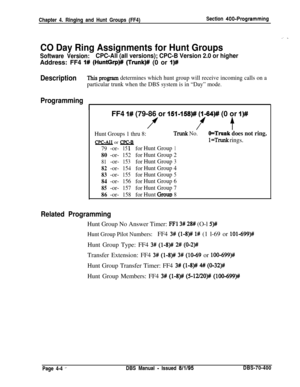 Page 574Chapter 4. Ringing and Hunt Groups (FF4)Section 400-Programming
_’ .
CO Day Ring Assignments for Hunt Groups
Software Version:CPC-All (all versions); CPC-B Version 2.0 or higherAddress: FF4 
I# (HuntGrp)# (Trunk)# (0 or I)#
DescriptionThis program determines which hunt group will receive incoming calls on a
particular trunk when the DBS system is in “Day” mode.
Programming
IFF4 
I# (79-86 or 151~158)# (1-64)# (0 or I)#
ff t
Hunt Groups 1 thru 8:Trunk No.O=Trunk does not ring.
l=Trunk rings.CPC-AI1 or...