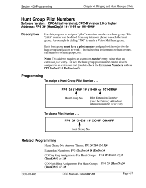 Page 577Section 400-ProgrammingChapter 4. Ringing and Hunt Groups (FF4)
Hunt Group Pilot Numbers
Software Version:CPC-All (all versions); CPC-B Version 2.0 or higherAddress: FF4 
3# (HuntGrp)# 1# (11-69 or lOl-699)#
DescriptionUse this program to assign a “pilot” extension number to a hunt group. This
“pilot” number can be dialed from any intercom phone to reach the hunt
group. An example is dialing “500” to reach a Voice Mail hunt group.
Each hunt group 
must have a pilot number assigned to it in order for the...