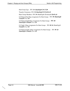 Page 578Chapter 4. Ringing and Hunt Groups (FF4)Section 400-Programming
Hunt Group Type:FF4 3# (HuntGrp)# 2# (0-2)#Transfer Extension: FF4 
3# (HuntGrp)# 3#. (ExtNo.)#
Hunt Group Members: FF4 3# (HuntGrp)# (Position)# (ExtNo.)##
CO Delayed Day Ring Assignments For Hunt Groups:FF4 5# (HuntGrp)#
(Trunk)# (0 or l)#
CO Delayed Night Ring Assignments For Hunt Groups:FF4 6#
(HuntGrp)# (Trunk)# (0 or l)#
CO Night 2 Ring Assignments For Hunt Groups:FF4 9# l# (HuntGrp)#
(Trunk)# (0 or l>#
CO Delayed Night 2 Ring...