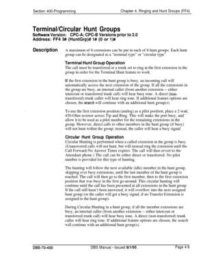 Page 579Section 400-ProgrammingChapter 4. Ringing and Hunt Groups (FF4)
Terminal/Circular Hunt Groups
Software Version:CPC-A; CPC-B Versions prior to 2.0Address: FF4 
3## (HuntGrp)# 1# (0 or l)#
DescriptionA maximum of 8 extensions can be put in each of 8 hunt groups. Each hunt
group can be designated as a “terminal type” or “circular type”.
Terminal Hunt Group Operation
The call must be transferred or a trunk set to ring at the first extension in the
group in order for the Terminal Hunt feature to work.
If the...