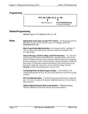 Page 580Chapter 4. Ringing and Hunt Groups (FF4)Section 400-Programming
Programming
IFF4 
3# (198)# I# (0 or l)#
++
Hunt Group No.O=Terminal Hunting
l=Circular Hunting
Related Programming
Offhook Signal: FF3 (ExtPort)## 7# (0 or l)#
NotesSetting Hunt Group Types in Later CPC Versions.Set hunt group types for
CPC-AIT versions, and for CPC-B Version 2.0 or higher, in FF4 3#
(HuntGrp)# 2# (0-2)#.
Hunt Group Membership Restriction. An extension can be a member of
only one hunt group. Hunt group extensions cannot...