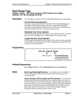 Page 581Section 400-ProgrammingChapter 4. Ringing and Hunt Groups (FF4)
Hunt Group Type
Software Version:CPC-All (all versions); CPC-B Version 2.0 or higherAddress: FF4 
3# (HuntGrp)# 2# (O-2)#
DescriptionUse this address to assign one of the following hunting types to a hunt group:
Terminal Hunt Group Operation
This type is most often used with Voice Mail. With Terminal Hunting, the
hunt begins with the pilot number, and moves sequentially through the
extensions in the hunt group. If 
alI extensions are busy,...