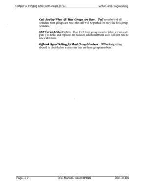 Page 582Chapter 4. Ringing and Hunt Groups (FF4)
Section 400-Programming
Cult Routing When AU Hunt Groups Are Busy.If all members of all
searched hunt groups are busy, the call will be parked for only the first group
searched.
SLT Call Hold Restri&ion.If an SLT hunt group member takes a trunk call,
puts it on hold, and replaces the handset, additional trunk calls will not hunt to
idle extensions.
Of_Fook Signal Setting for Hunt Group Members.Offhook signaling
should be disabled on extensions that are hunt group...