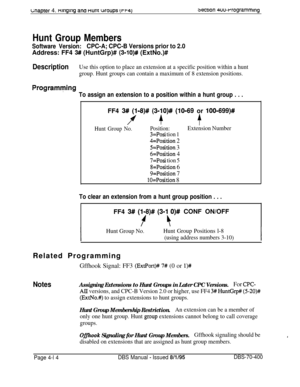 Page 584wapter 4. ntngtng ana nunr woups (rr4)3ecuon 4uu-rrogramming
Hunt Group Members
Software Version:CPC-A; CPC-B Versions prior to 2.0Address: FF4 
3# (HuntGrp)# (3-lO)# (ExtNo.)#
DescriptionUse this option to place an extension at a specific position within a hunt
group. Hunt groups can contain a maximum of 8 extension positions.
Programving
To assign an extension to a position within a hunt group . . .FF4 
3# (118)# (31lO)# (10-69 or 1001699)#
P+$
Hunt Group No.Position:Extension Number
3=Posi tion 1...