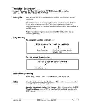Page 585Transfer Extension
Software Version:CPC-All (all versions); CPC-B Version 2.0 or higherAddress: FF4 
3## (HuntGrp)# 3# (ExtNo.)#
DescriptionThis program sets the extension number to which overflow calls will be
transferred.
Once all extensions in a hunt group have been searched, or after the Hunt
Group Transfer Timer has elapsed, the caller can be transferred to an
individual extension, an extension in a different hunt group, the Attendant, or
an SLT device.
Note: This address requires an extension...