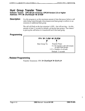 Page 586Hunt Group Transfer TimerSoftware Version:CPC-All (all versions); CPC-B Version 2.0 or higherAddress: FF4 
3## (HuntGrp)# 4## (O-32)#
DescriptionUse this program to set the maximum amount of time that passes before a call
(after being routed through a busy/unanswered hunt group) overflows to an
extension or additional hunt group.
The call will flash on the last extension’s LED -- but will not ring -- for this
amount of time (2 seconds by default), giving the hunt group a “last chance”
to pick up the call...